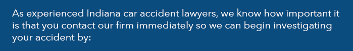 As experienced Indiana car accident lawyers, we know how important it is that you contact our firm immediately so we can begin investigating your accident by: